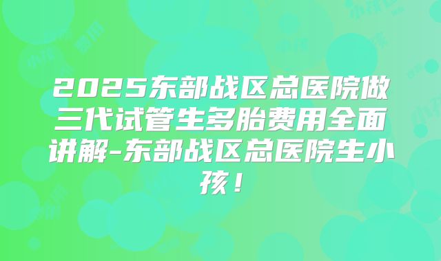 2025东部战区总医院做三代试管生多胎费用全面讲解-东部战区总医院生小孩！