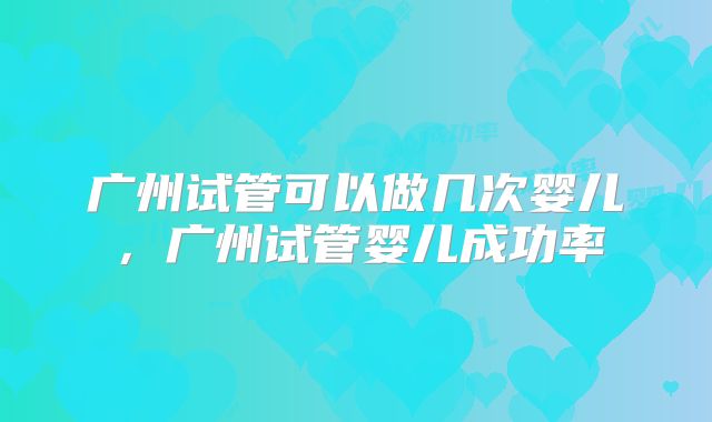 广州试管可以做几次婴儿,广州试管婴儿成功率