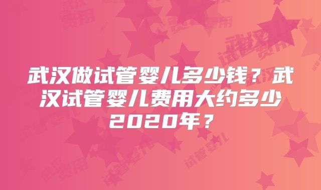 武汉做试管婴儿多少钱？武汉试管婴儿费用大约多少2020年？