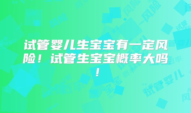 试管婴儿生宝宝有一定风险！试管生宝宝概率大吗！