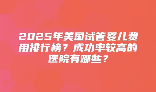 2025年美国试管婴儿费用排行榜？成功率较高的医院有哪些？