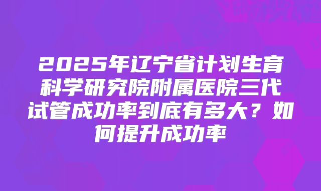2025年辽宁省计划生育科学研究院附属医院三代试管成功率到底有多大？如何提升成功率
