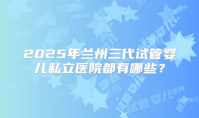 2025年兰州三代试管婴儿私立医院都有哪些?