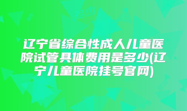 辽宁省综合性成人儿童医院试管具体费用是多少(辽宁儿童医院挂号官网)