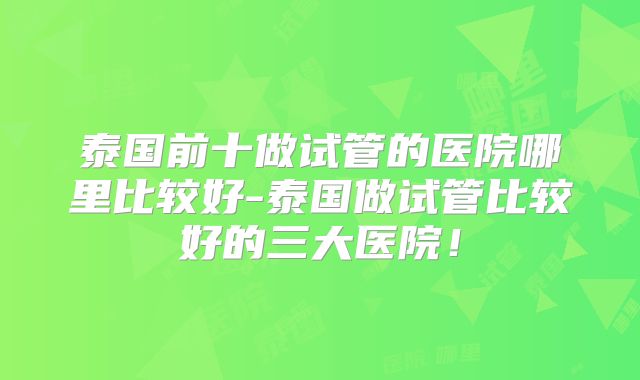 泰国前十做试管的医院哪里比较好-泰国做试管比较好的三大医院！