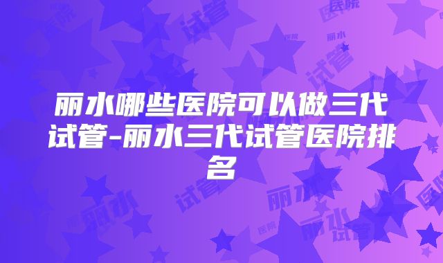 丽水哪些医院可以做三代试管-丽水三代试管医院排名