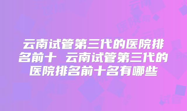 云南试管第三代的医院排名前十 云南试管第三代的医院排名前十名有哪些