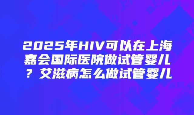 2025年HIV可以在上海嘉会国际医院做试管婴儿？艾滋病怎么做试管婴儿