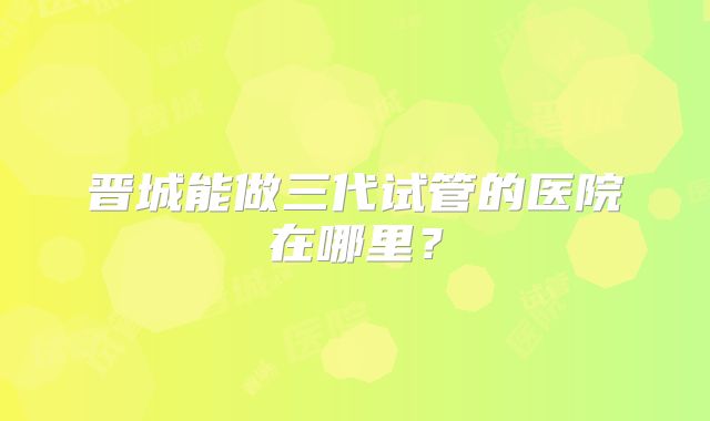 晋城能做三代试管的医院在哪里？