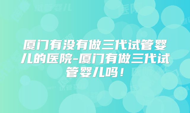 厦门有没有做三代试管婴儿的医院-厦门有做三代试管婴儿吗!