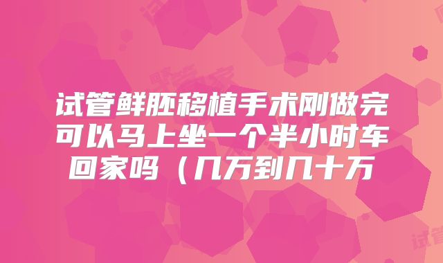 试管鲜胚移植手术刚做完可以马上坐一个半小时车回家吗(几万到几十万