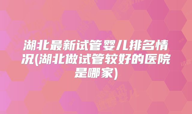 湖北最新试管婴儿排名情况(湖北做试管较好的医院是哪家)