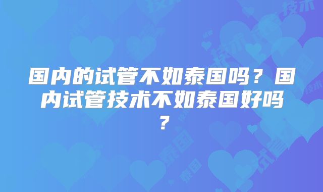 国内的试管不如泰国吗？国内试管技术不如泰国好吗？