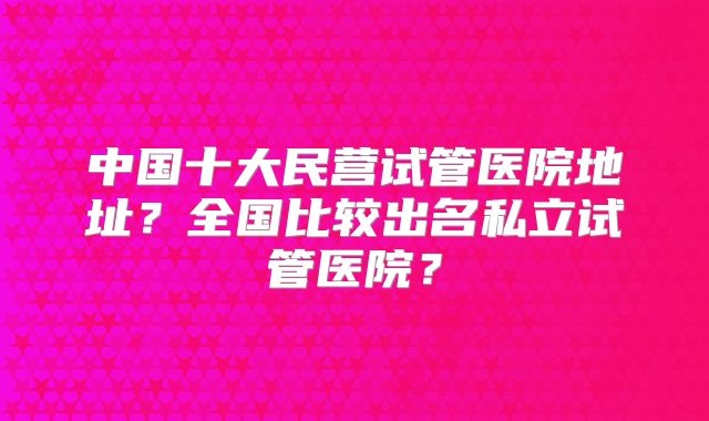 中国十大民营试管医院地址？全国比较出名私立试管医院？