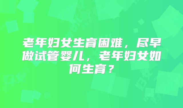 老年妇女生育困难,尽早做试管婴儿,老年妇女如何生育?