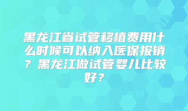 黑龙江省试管移植费用什么时候可以纳入医保报销?黑龙江做试管婴儿比较好?