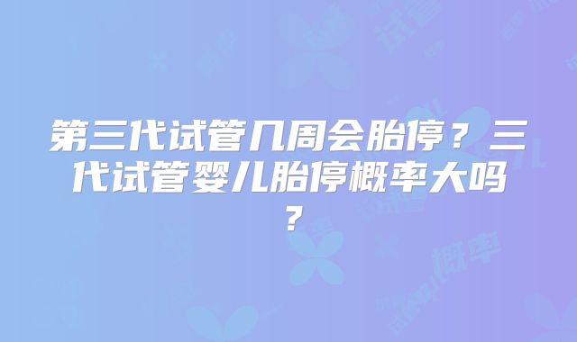 第三代试管几周会胎停?三代试管婴儿胎停概率大吗?