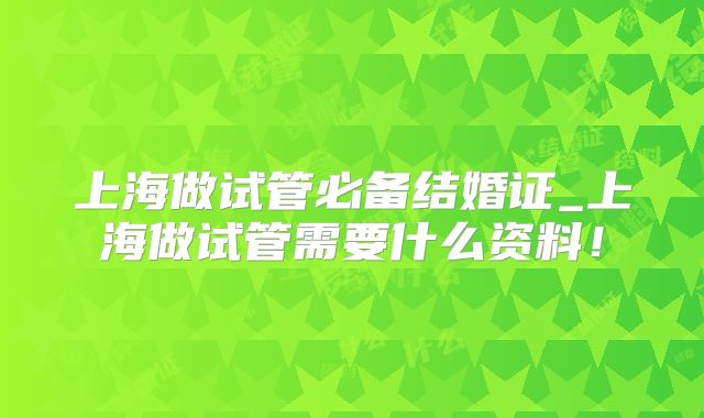 上海做试管必备结婚证_上海做试管需要什么资料！