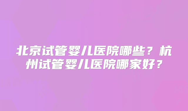 北京试管婴儿医院哪些？杭州试管婴儿医院哪家好？