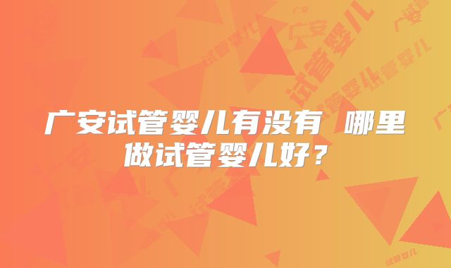广安试管婴儿有没有 哪里做试管婴儿好？