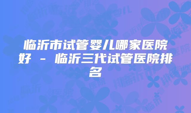 临沂市试管婴儿哪家医院好 - 临沂三代试管医院排名