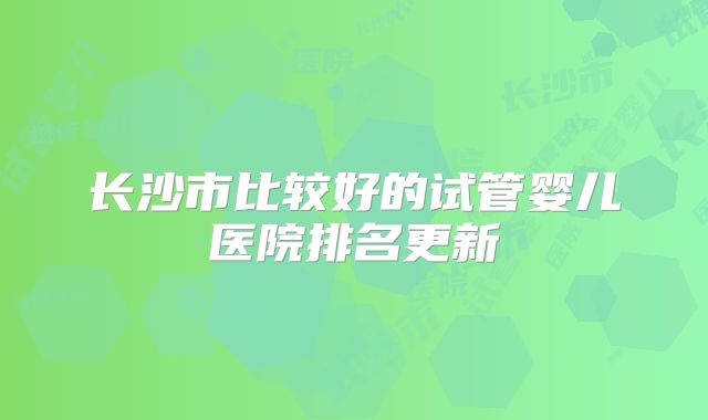 长沙市比较好的试管婴儿医院排名更新