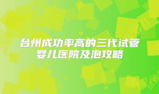 台州成功率高的三代试管婴儿医院及泡攻略