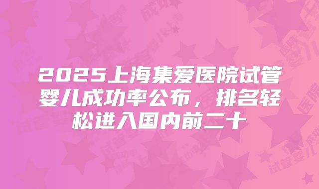 2025上海集爱医院试管婴儿成功率公布,排名轻松进入国内前二十