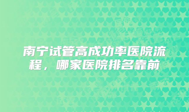 南宁试管高成功率医院流程，哪家医院排名靠前