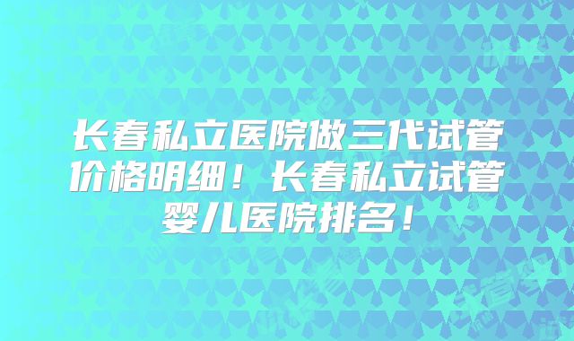 长春私立医院做三代试管价格明细！长春私立试管婴儿医院排名！