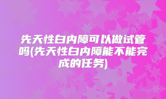 先天性白内障可以做试管吗(先天性白内障能不能完成的任务)