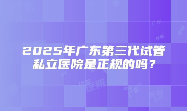 2025年广东第三代试管私立医院是正规的吗？