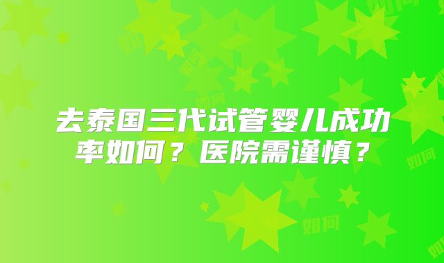 去泰国三代试管婴儿成功率如何?医院需谨慎?