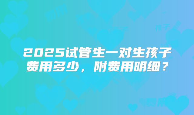 2025试管生一对生孩子费用多少,附费用明细?