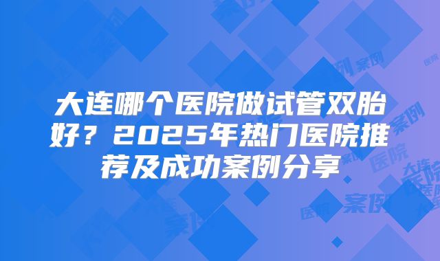 大连哪个医院做试管双胎好？2025年热门医院推荐及成功案例分享