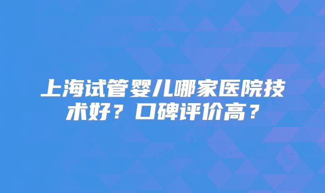 上海试管婴儿哪家医院技术好？口碑评价高？