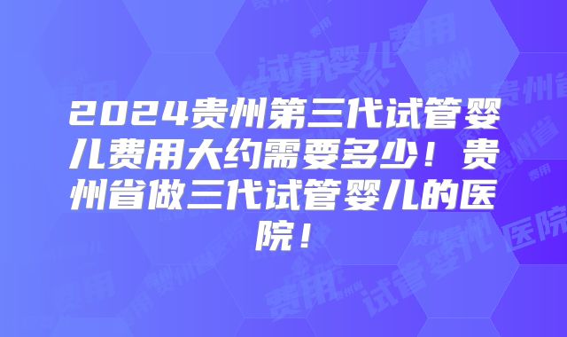 2024贵州第三代试管婴儿费用大约需要多少!贵州省做三代试管婴儿的医院!