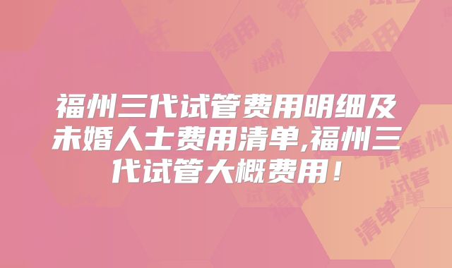 福州三代试管费用明细及未婚人士费用清单,福州三代试管大概费用!