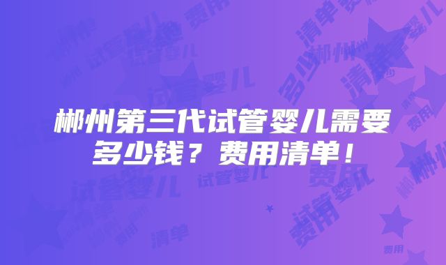 郴州第三代试管婴儿需要多少钱？费用清单！