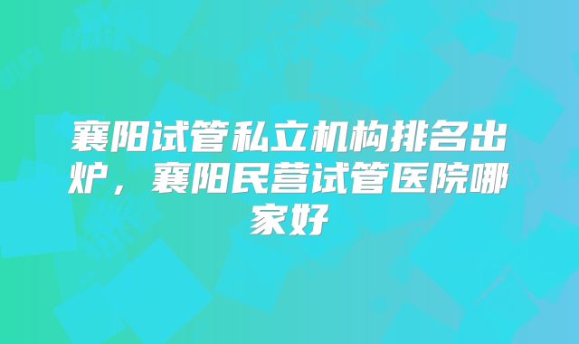襄阳试管私立机构排名出炉,襄阳民营试管医院哪家好