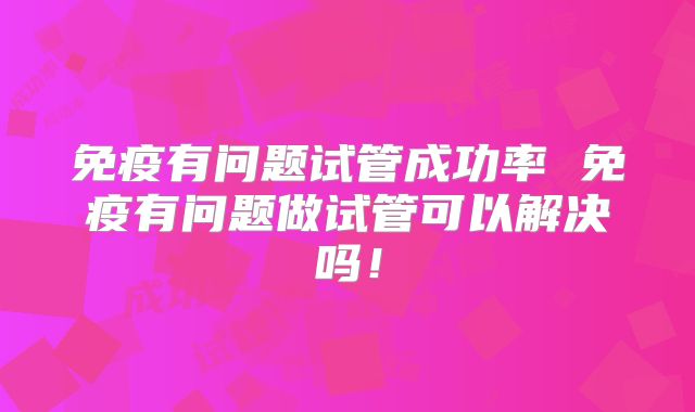 免疫有问题试管成功率 免疫有问题做试管可以解决吗!
