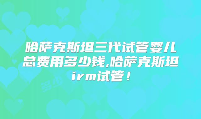 哈萨克斯坦三代试管婴儿总费用多少钱,哈萨克斯坦irm试管！