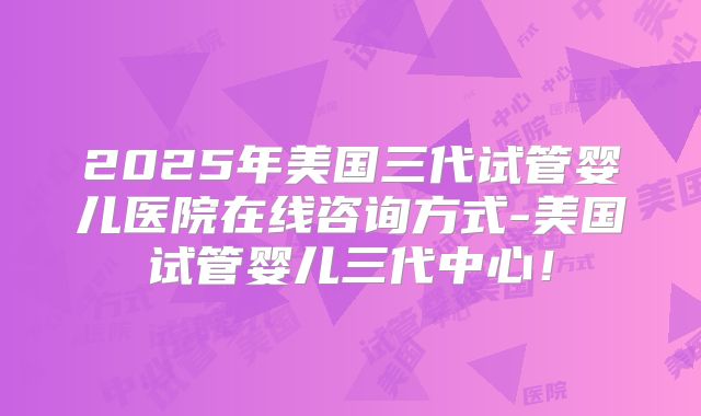 2025年美国三代试管婴儿医院在线咨询方式-美国试管婴儿三代中心！