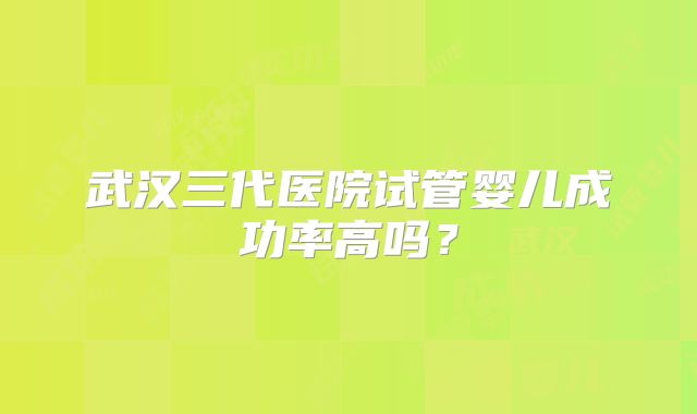 武汉三代医院试管婴儿成功率高吗？