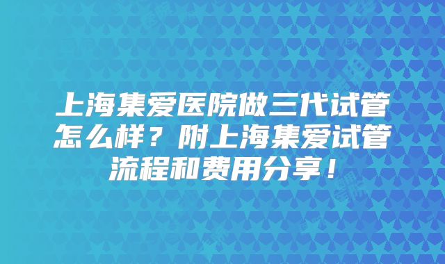 上海集爱医院做三代试管怎么样？附上海集爱试管流程和费用分享！