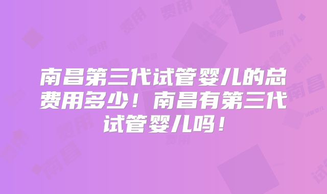 南昌第三代试管婴儿的总费用多少！南昌有第三代试管婴儿吗！