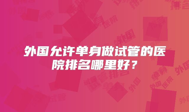 外国允许单身做试管的医院排名哪里好?