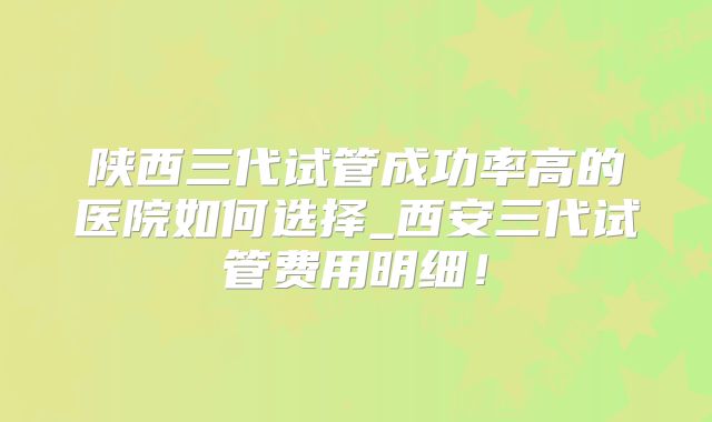 陕西三代试管成功率高的医院如何选择_西安三代试管费用明细!