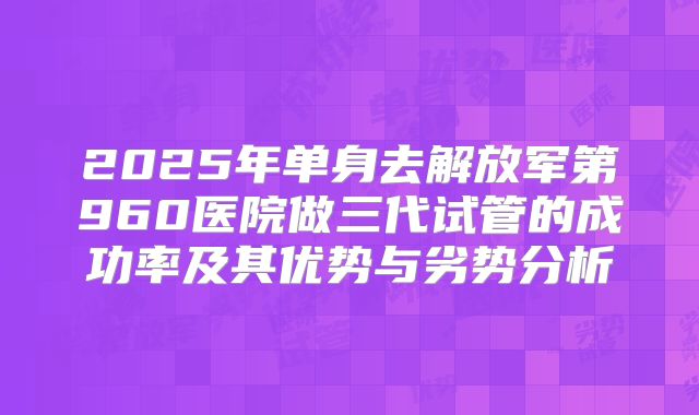 2025年单身去解放军第960医院做三代试管的成功率及其优势与劣势分析