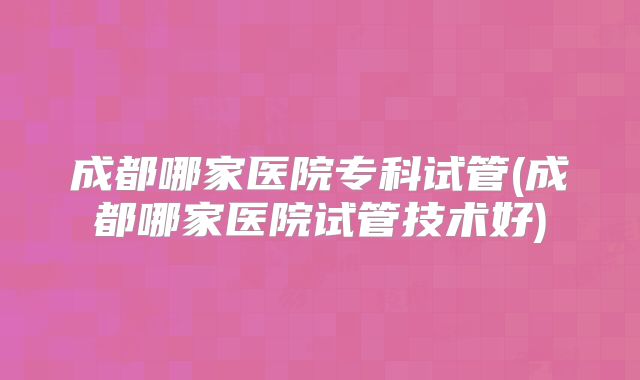 成都哪家医院专科试管(成都哪家医院试管技术好)